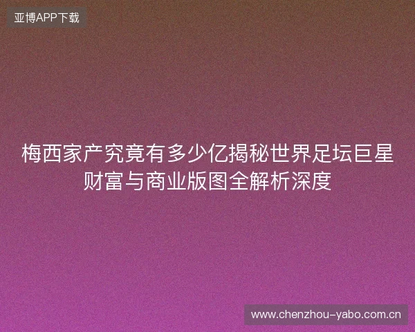 梅西家产究竟有多少亿揭秘世界足坛巨星财富与商业版图全解析深度