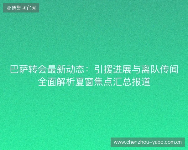 巴萨转会最新动态：引援进展与离队传闻全面解析夏窗焦点汇总报道